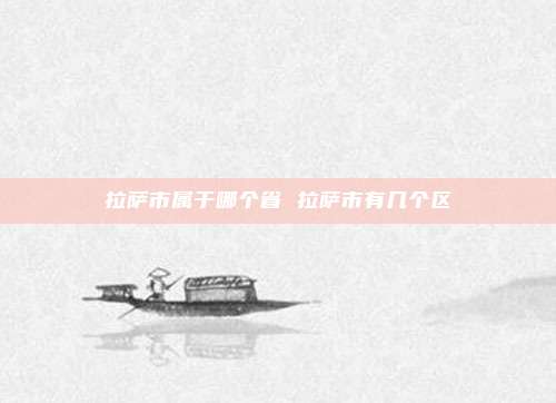 拉萨市属于哪个省 拉萨市有几个区