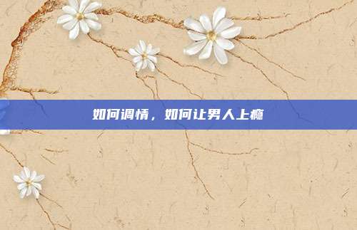 如何调情,如何让男人上瘾