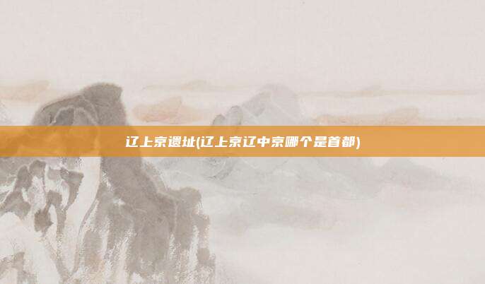 辽上京遗址(辽上京辽中京哪个是首都)