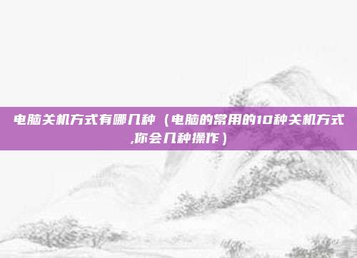 电脑关机方式有哪几种（电脑的常用的10种关机方式,你会几种操作）