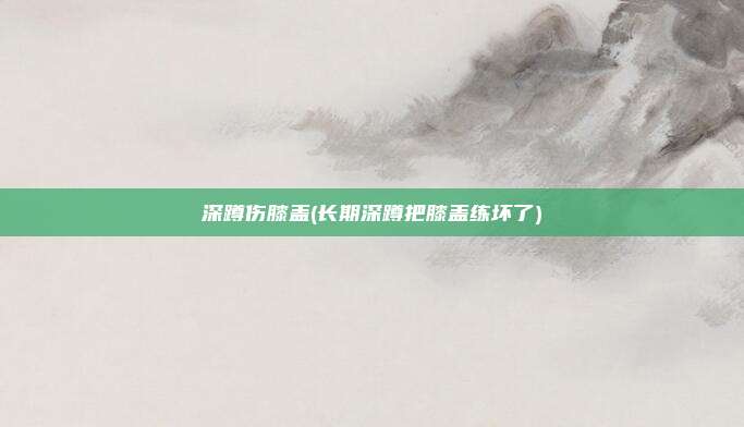 深蹲伤膝盖(长期深蹲把膝盖练坏了)
