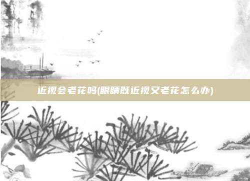 近视会老花吗(眼睛既近视又老花怎么办)