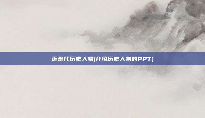 近现代历史人物(介绍历史人物的PPT)