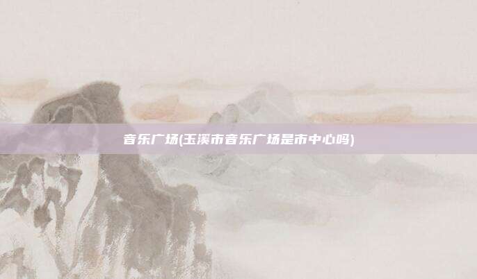 音乐广场(玉溪市音乐广场是市中心吗)