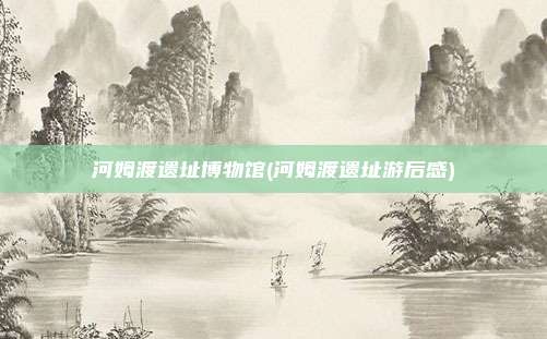 河姆渡遗址博物馆(河姆渡遗址游后感)