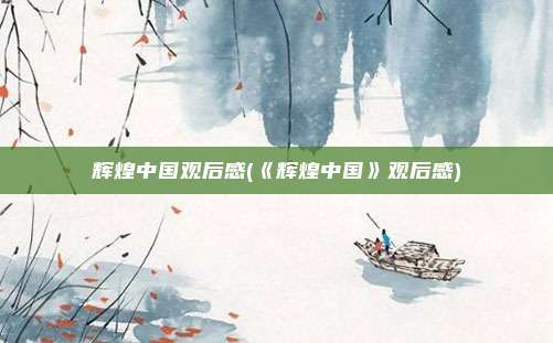 辉煌中国观后感(《辉煌中国》观后感)
