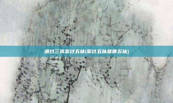 酒过三巡菜过五味(菜过五味是哪五味)