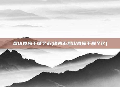 盘山县属于哪个市(锦州市盘山县属于哪个区)