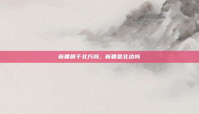 新疆属于北方吗,新疆是北边吗