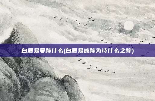 白居易号称什么(白居易被称为诗什么之称)