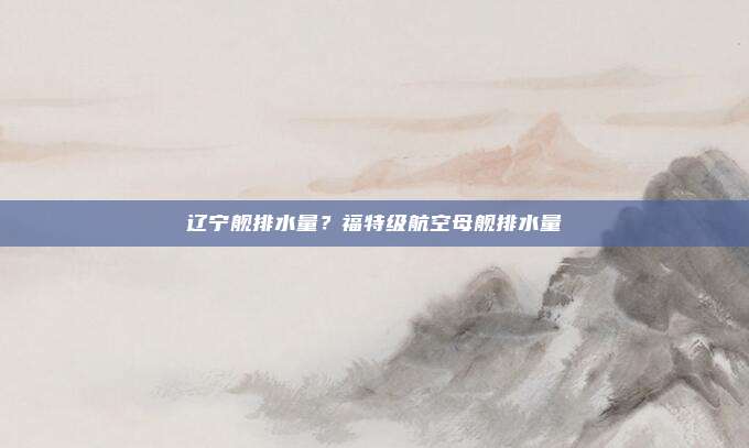 辽宁舰排水量?福特级航空母舰排水量