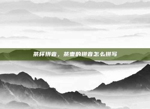 茶杯拼音，茶壶的拼音怎么拼写