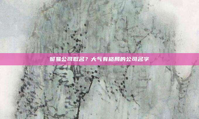 贸易公司取名？大气有格局的公司名字