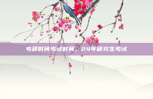 考研时间考试时间,24年研究生考试