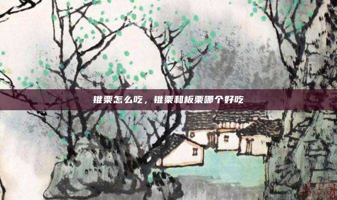 锥栗怎么吃,锥栗和板栗哪个好吃