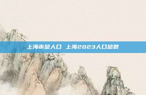 上海市总人口 上海2023人口总数