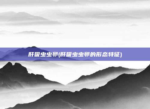 肝吸虫虫卵(肝吸虫虫卵的形态特征)