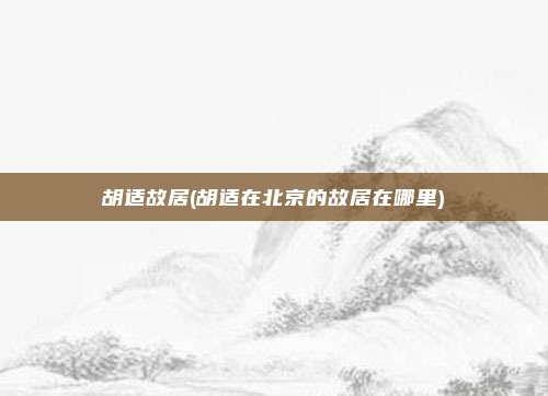 胡适故居(胡适在北京的故居在哪里)