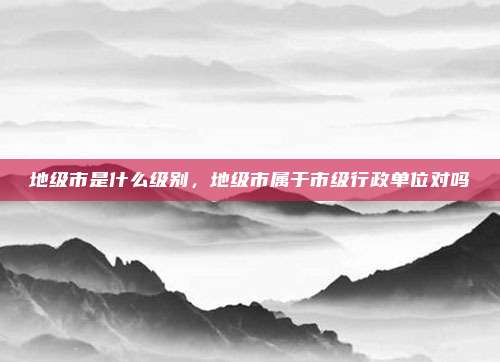 地级市是什么级别,地级市属于市级行政单位对吗