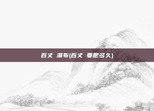 百丈漈瀑布(百丈漈要爬多久)