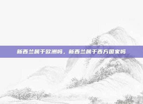 新西兰属于欧洲吗,新西兰属于西方国家吗