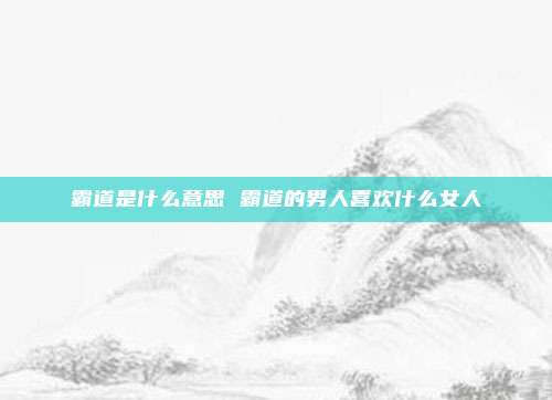 霸道是什么意思 霸道的男人喜欢什么女人