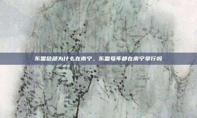 东盟总部为什么在南宁,东盟每年都在南宁举行吗