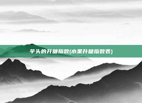 芋头的升糖指数(水果升糖指数表)