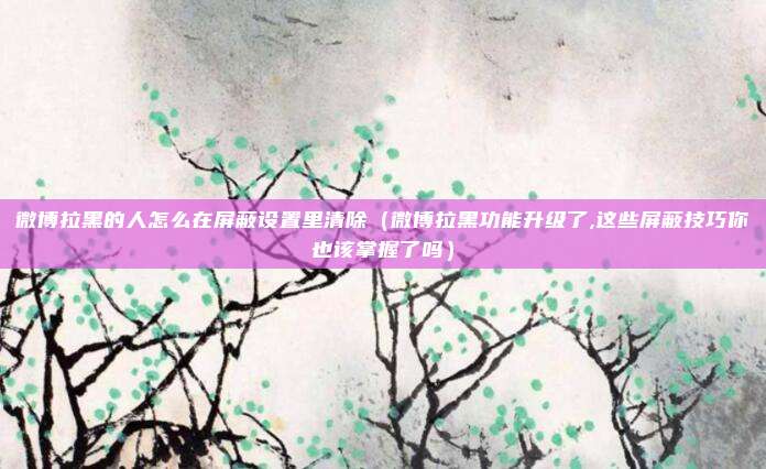 微博拉黑的人怎么在屏蔽设置里清除（微博拉黑功能升级了,这些屏蔽技巧你也该掌握了吗）