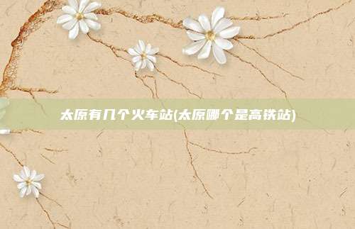 太原有几个火车站(太原哪个是高铁站)
