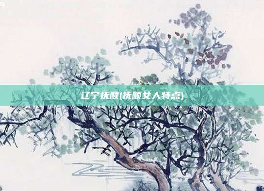 辽宁抚顺(抚顺女人特点)