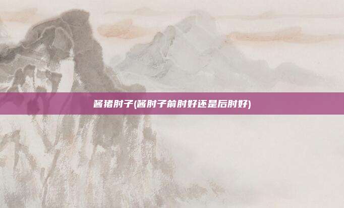 酱猪肘子(酱肘子前肘好还是后肘好)