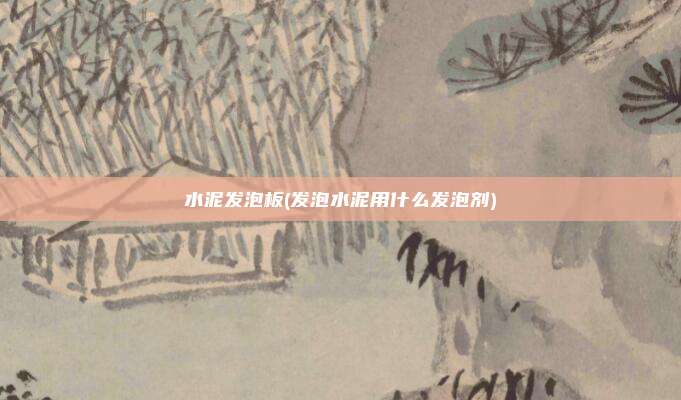 水泥发泡板(发泡水泥用什么发泡剂)