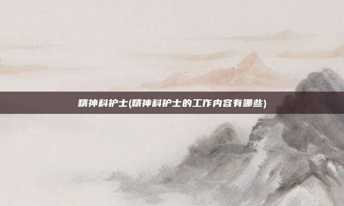 精神科护士(精神科护士的工作内容有哪些)