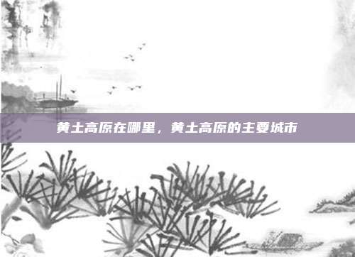 黄土高原在哪里,黄土高原的主要城市