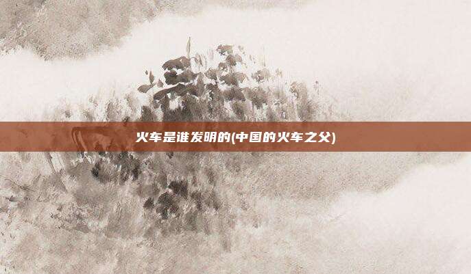 火车是谁发明的(中国的火车之父)