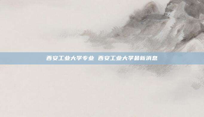 西安工业大学专业 西安工业大学最新消息