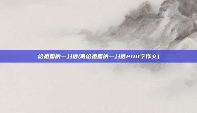 给祖国的一封信(写给祖国的一封信200字作文)