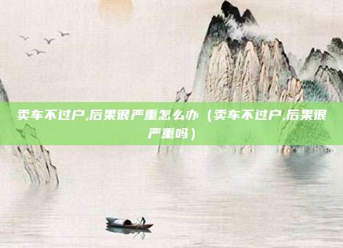卖车不过户,后果很严重怎么办（卖车不过户,后果很严重吗）