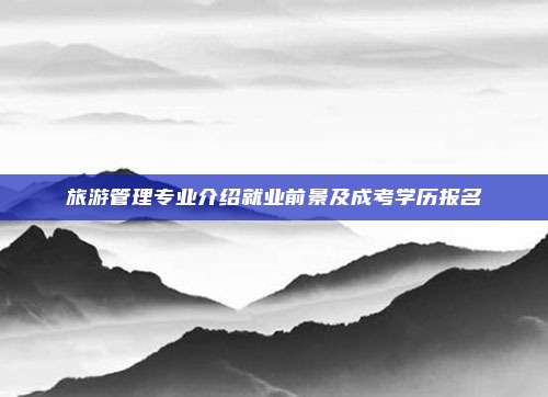 旅游管理专业介绍就业前景及成考学历报名