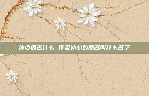 冰心原名什么 作者冰心的原名叫什么名字