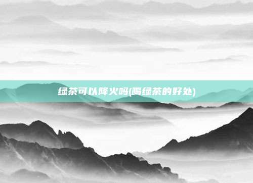 绿茶可以降火吗(喝绿茶的好处)