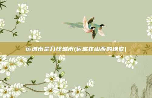 运城市是几线城市(运城在山西的地位)