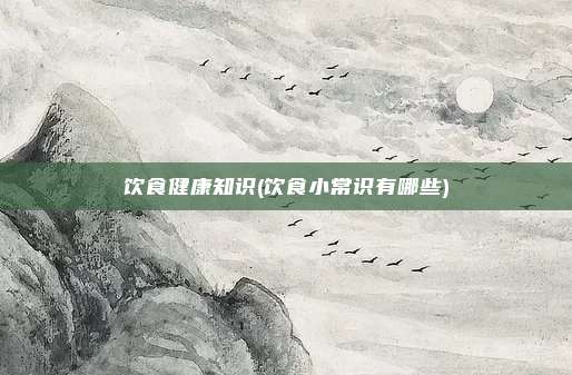 饮食健康知识(饮食小常识有哪些)