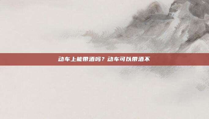 动车上能带酒吗?动车可以带酒不