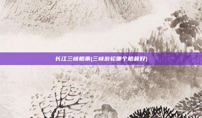 长江三峡船票(三峡游轮哪个船最好)