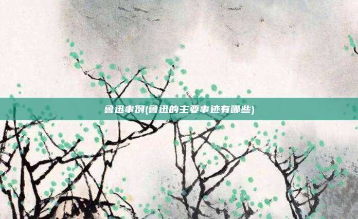 鲁迅事例(鲁迅的主要事迹有哪些)