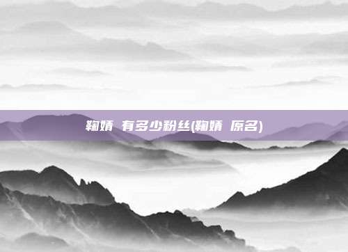 鞠婧祎有多少粉丝(鞠婧祎原名)