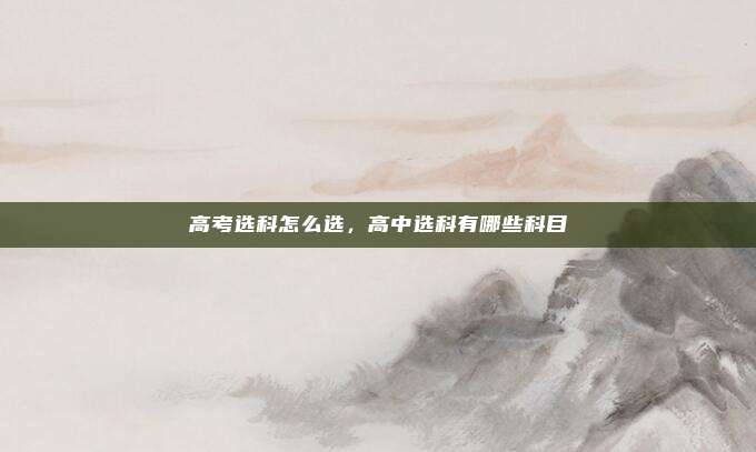 高考选科怎么选,高中选科有哪些科目