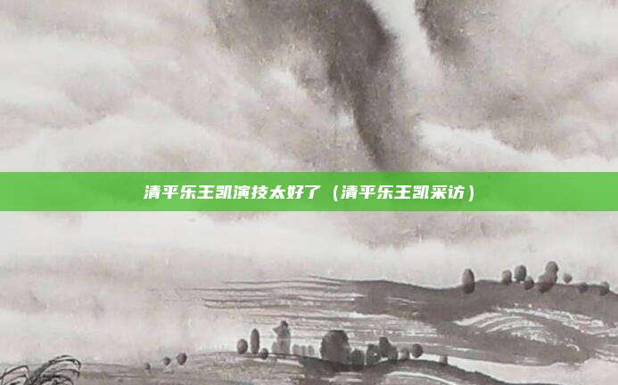 清平乐王凯演技太好了（清平乐王凯采访）